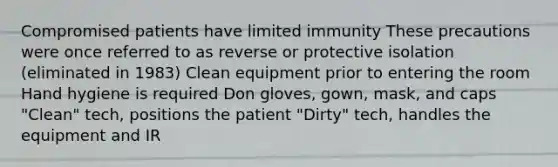 Compromised patients have limited immunity These precautions were once referred to as reverse or protective isolation (eliminated in 1983) Clean equipment prior to entering the room Hand hygiene is required Don gloves, gown, mask, and caps "Clean" tech, positions the patient "Dirty" tech, handles the equipment and IR