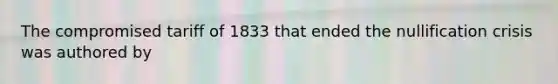 The compromised tariff of 1833 that ended the nullification crisis was authored by