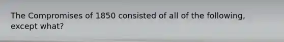 The Compromises of 1850 consisted of all of the following, except what?