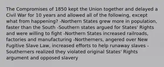 The Compromises of 1850 kept the Union together and delayed a Civil War for 10 years and allowed all of the following, except what from happening? -Northern States grew more in population, faster than the South -Southern states argued for States' Rights and were willing to fight -Northern States increased railroads, factories and manufacturing -Northerners, angered over New Fugitive Slave Law, increased efforts to help runaway slaves -Southerners realized they violated original States' Rights argument and opposed slavery