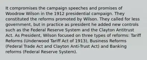 It compromises the campaign speeches and promises of Woodrow Wilson in the 1912 presidential campaign. They constituted the reforms promoted by Wilson. They called for less government, but in practice as president he added new controls such as the Federal Reserve System and the Clayton Antitrust Act. As President, Wilson focused on three types of reforms: Tariff Reforms (Underwood Tariff Act of 1913), Business Reforms (Federal Trade Act and Clayton Anti-Trust Act) and Banking reforms (Federal Reserve System).