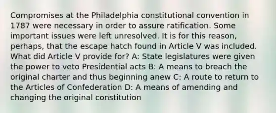 Compromises at the Philadelphia constitutional convention in 1787 were necessary in order to assure ratification. Some important issues were left unresolved. It is for this reason, perhaps, that the escape hatch found in Article V was included. What did Article V provide for? A: State legislatures were given the power to veto Presidential acts B: A means to breach the original charter and thus beginning anew C: A route to return to the Articles of Confederation D: A means of amending and changing the original constitution