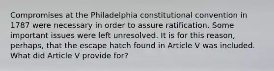 Compromises at the Philadelphia constitutional convention in 1787 were necessary in order to assure ratification. Some important issues were left unresolved. It is for this reason, perhaps, that the escape hatch found in Article V was included. What did Article V provide for?