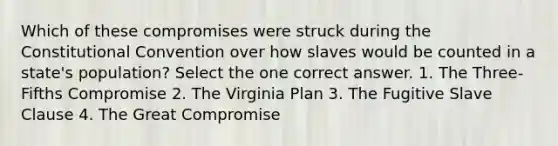 Which of these compromises were struck during the Constitutional Convention over how slaves would be counted in a state's population? Select the one correct answer. 1. The Three-Fifths Compromise 2. The Virginia Plan 3. The Fugitive Slave Clause 4. The Great Compromise