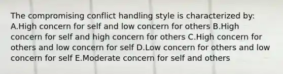 The compromising conflict handling style is characterized by: A.High concern for self and low concern for others B.High concern for self and high concern for others C.High concern for others and low concern for self D.Low concern for others and low concern for self E.Moderate concern for self and others