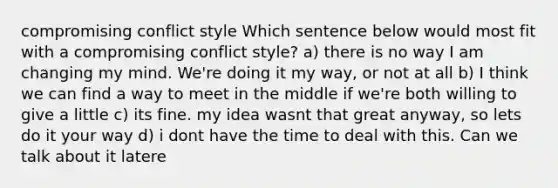 compromising conflict style Which sentence below would most fit with a compromising conflict style? a) there is no way I am changing my mind. We're doing it my way, or not at all b) I think we can find a way to meet in the middle if we're both willing to give a little c) its fine. my idea wasnt that great anyway, so lets do it your way d) i dont have the time to deal with this. Can we talk about it latere