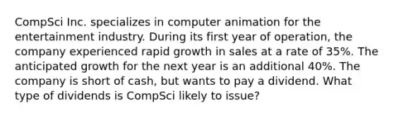 CompSci Inc. specializes in computer animation for the entertainment industry. During its first year of operation, the company experienced rapid growth in sales at a rate of 35%. The anticipated growth for the next year is an additional 40%. The company is short of cash, but wants to pay a dividend. What type of dividends is CompSci likely to issue?