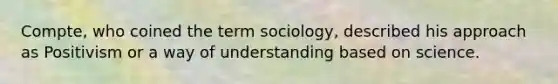 Compte, who coined the term sociology, described his approach as Positivism or a way of understanding based on science.