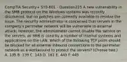 CompTIA Security+ SY0-601 - Question225 A new vulnerability in the SMB protocol on the Windows systems was recently discovered, but no patches are currently available to resolve the issue. The security administrator is concerned that servers in the company's perimeter network will be vulnerable to external attack; however, the administrator cannot disable the service on the servers, as SMB is used by a number of internal systems and applications on the LAN. Which of the following TCP ports should be blocked for all external inbound connections to the perimeter network as a workaround to protect the servers? (Choose two.) A. 135 B. 139 C. 143 D. 161 E. 443 F. 445