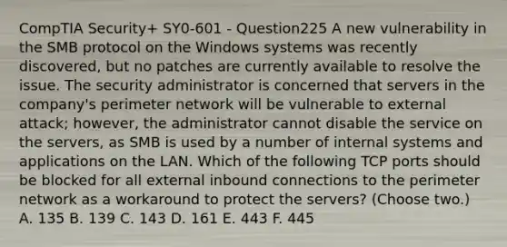 CompTIA Security+ SY0-601 - Question225 A new vulnerability in the SMB protocol on the Windows systems was recently discovered, but no patches are currently available to resolve the issue. The security administrator is concerned that servers in the company's perimeter network will be vulnerable to external attack; however, the administrator cannot disable the service on the servers, as SMB is used by a number of internal systems and applications on the LAN. Which of the following TCP ports should be blocked for all external inbound connections to the perimeter network as a workaround to protect the servers? (Choose two.) A. 135 B. 139 C. 143 D. 161 E. 443 F. 445