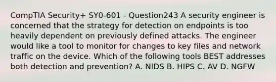 CompTIA Security+ SY0-601 - Question243 A security engineer is concerned that the strategy for detection on endpoints is too heavily dependent on previously defined attacks. The engineer would like a tool to monitor for changes to key files and network traffic on the device. Which of the following tools BEST addresses both detection and prevention? A. NIDS B. HIPS C. AV D. NGFW