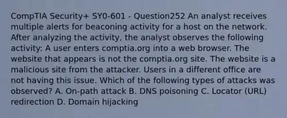 CompTIA Security+ SY0-601 - Question252 An analyst receives multiple alerts for beaconing activity for a host on the network. After analyzing the activity, the analyst observes the following activity: A user enters comptia.org into a web browser. The website that appears is not the comptia.org site. The website is a malicious site from the attacker. Users in a different office are not having this issue. Which of the following types of attacks was observed? A. On-path attack B. DNS poisoning C. Locator (URL) redirection D. Domain hijacking