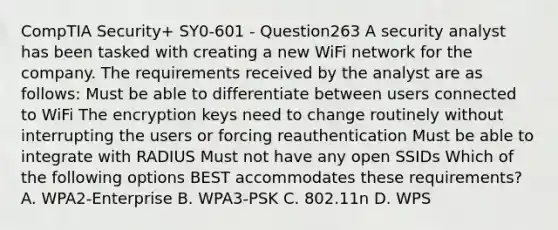 CompTIA Security+ SY0-601 - Question263 A security analyst has been tasked with creating a new WiFi network for the company. The requirements received by the analyst are as follows: Must be able to differentiate between users connected to WiFi The encryption keys need to change routinely without interrupting the users or forcing reauthentication Must be able to integrate with RADIUS Must not have any open SSIDs Which of the following options BEST accommodates these requirements? A. WPA2-Enterprise B. WPA3-PSK C. 802.11n D. WPS