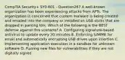 CompTIA Security+ SY0-601 - Question267 A well-known organization has been experiencing attacks from APTs. The organization is concerned that custom malware is being created and emailed into the company or installed on USB sticks that are dropped in parking lots. Which of the following is the BEST defense against this scenario? A. Configuring signature-based antivirus to update every 30 minutes B. Enforcing S/MIME for email and automatically encrypting USB drives upon insertion C. Implementing application execution in a sandbox for unknown software D. Fuzzing new files for vulnerabilities if they are not digitally signed