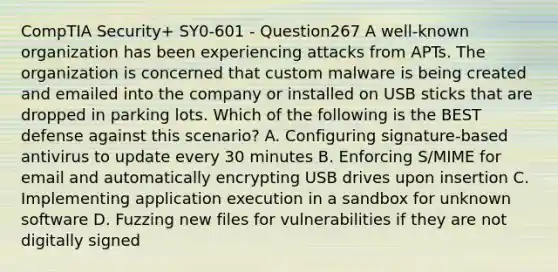 CompTIA Security+ SY0-601 - Question267 A well-known organization has been experiencing attacks from APTs. The organization is concerned that custom malware is being created and emailed into the company or installed on USB sticks that are dropped in parking lots. Which of the following is the BEST defense against this scenario? A. Configuring signature-based antivirus to update every 30 minutes B. Enforcing S/MIME for email and automatically encrypting USB drives upon insertion C. Implementing application execution in a sandbox for unknown software D. Fuzzing new files for vulnerabilities if they are not digitally signed