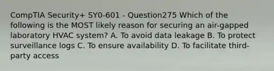 CompTIA Security+ SY0-601 - Question275 Which of the following is the MOST likely reason for securing an air-gapped laboratory HVAC system? A. To avoid data leakage B. To protect surveillance logs C. To ensure availability D. To facilitate third-party access