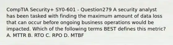 CompTIA Security+ SY0-601 - Question279 A security analyst has been tasked with finding the maximum amount of data loss that can occur before ongoing business operations would be impacted. Which of the following terms BEST defines this metric? A. MTTR B. RTO C. RPO D. MTBF