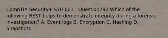 CompTIA Security+ SY0-601 - Question292 Which of the following BEST helps to demonstrate integrity during a forensic investigation? A. Event logs B. Encryption C. Hashing D. Snapshots