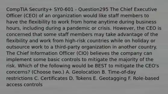 CompTIA Security+ SY0-601 - Question295 The Chief Executive Officer (CEO) of an organization would like staff members to have the flexibility to work from home anytime during business hours, including during a pandemic or crisis. However, the CEO is concerned that some staff members may take advantage of the flexibility and work from high-risk countries while on holiday or outsource work to a third-party organization in another country. The Chief Information Officer (CIO) believes the company can implement some basic controls to mitigate the majority of the risk. Which of the following would be BEST to mitigate the CEO's concerns? (Choose two.) A. Geolocation B. Time-of-day restrictions C. Certificates D. Tokens E. Geotagging F. Role-based access controls