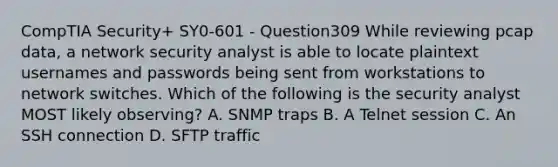 CompTIA Security+ SY0-601 - Question309 While reviewing pcap data, a network security analyst is able to locate plaintext usernames and passwords being sent from workstations to network switches. Which of the following is the security analyst MOST likely observing? A. SNMP traps B. A Telnet session C. An SSH connection D. SFTP traffic