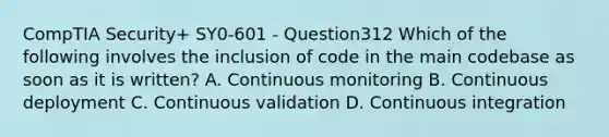 CompTIA Security+ SY0-601 - Question312 Which of the following involves the inclusion of code in the main codebase as soon as it is written? A. Continuous monitoring B. Continuous deployment C. Continuous validation D. Continuous integration