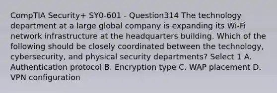 CompTIA Security+ SY0-601 - Question314 The technology department at a large global company is expanding its Wi-Fi network infrastructure at the headquarters building. Which of the following should be closely coordinated between the technology, cybersecurity, and physical security departments? Select 1 A. Authentication protocol B. Encryption type C. WAP placement D. VPN configuration