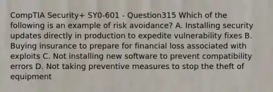 CompTIA Security+ SY0-601 - Question315 Which of the following is an example of risk avoidance? A. Installing security updates directly in production to expedite vulnerability fixes B. Buying insurance to prepare for financial loss associated with exploits C. Not installing new software to prevent compatibility errors D. Not taking preventive measures to stop the theft of equipment