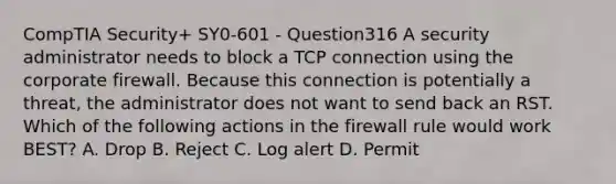 CompTIA Security+ SY0-601 - Question316 A security administrator needs to block a TCP connection using the corporate firewall. Because this connection is potentially a threat, the administrator does not want to send back an RST. Which of the following actions in the firewall rule would work BEST? A. Drop B. Reject C. Log alert D. Permit