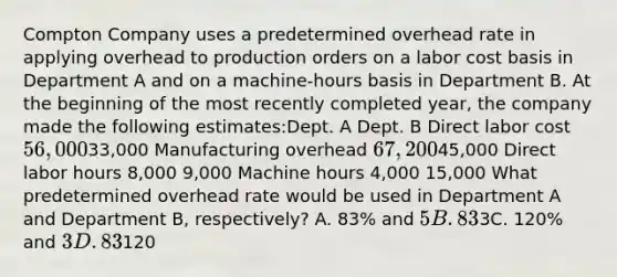 Compton Company uses a predetermined overhead rate in applying overhead to production orders on a labor cost basis in Department A and on a machine-hours basis in Department B. At the beginning of the most recently completed year, the company made the following estimates:Dept. A Dept. B Direct labor cost 56,00033,000 Manufacturing overhead 67,20045,000 Direct labor hours 8,000 9,000 Machine hours 4,000 15,000 What predetermined overhead rate would be used in Department A and Department B, respectively? A. 83% and 5B. 83% and3C. 120% and 3D. 83% and120