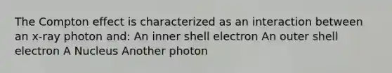 The Compton effect is characterized as an interaction between an x-ray photon and: An inner shell electron An outer shell electron A Nucleus Another photon