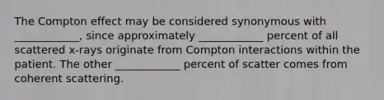 The Compton effect may be considered synonymous with ____________, since approximately ____________ percent of all scattered x-rays originate from Compton interactions within the patient. The other ____________ percent of scatter comes from coherent scattering.