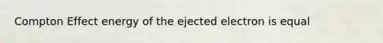 Compton Effect energy of the ejected electron is equal