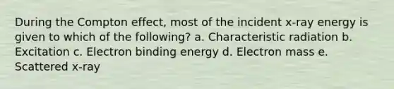 During the Compton effect, most of the incident x-ray energy is given to which of the following? a. Characteristic radiation b. Excitation c. Electron binding energy d. Electron mass e. Scattered x-ray