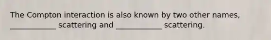 The Compton interaction is also known by two other names, ____________ scattering and ____________ scattering.