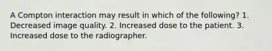 A Compton interaction may result in which of the following? 1. Decreased image quality. 2. Increased dose to the patient. 3. Increased dose to the radiographer.