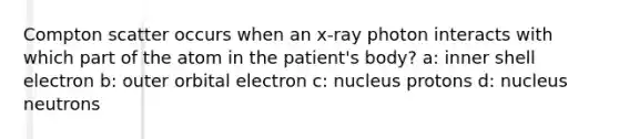 Compton scatter occurs when an x-ray photon interacts with which part of the atom in the patient's body? a: inner shell electron b: outer orbital electron c: nucleus protons d: nucleus neutrons