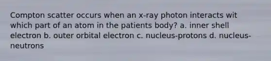 Compton scatter occurs when an x-ray photon interacts wit which part of an atom in the patients body? a. inner shell electron b. outer orbital electron c. nucleus-protons d. nucleus- neutrons