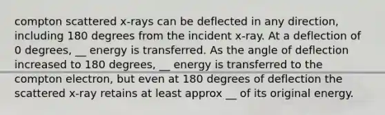 compton scattered x-rays can be deflected in any direction, including 180 degrees from the incident x-ray. At a deflection of 0 degrees, __ energy is transferred. As the angle of deflection increased to 180 degrees, __ energy is transferred to the compton electron, but even at 180 degrees of deflection the scattered x-ray retains at least approx __ of its original energy.