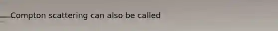 Compton scattering can also be called