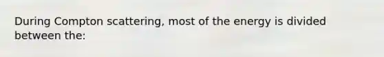 During Compton scattering, most of the energy is divided between the: