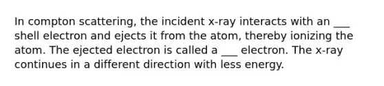 In compton scattering, the incident x-ray interacts with an ___ shell electron and ejects it from the atom, thereby ionizing the atom. The ejected electron is called a ___ electron. The x-ray continues in a different direction with less energy.