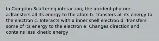 In Compton Scattering interaction, the incident photon: a.Transfers all its energy to the atom b. Transfers all its energy to the electron c. Interacts with a inner shell electron d. Transfers some of its energy to the electron e. Changes direction and contains less kinetic energy