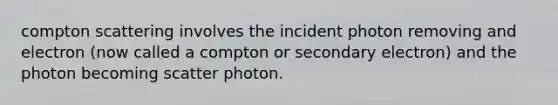 compton scattering involves the incident photon removing and electron (now called a compton or secondary electron) and the photon becoming scatter photon.