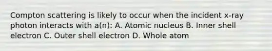 Compton scattering is likely to occur when the incident x-ray photon interacts with a(n): A. Atomic nucleus B. Inner shell electron C. Outer shell electron D. Whole atom