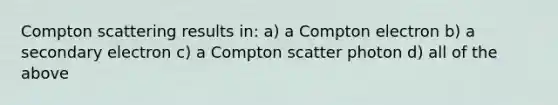 Compton scattering results in: a) a Compton electron b) a secondary electron c) a Compton scatter photon d) all of the above