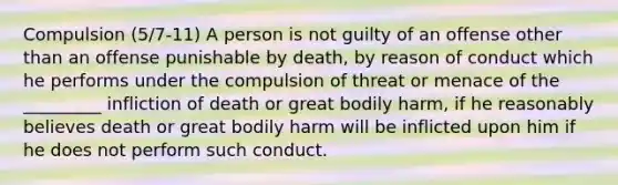 Compulsion (5/7-11) A person is not guilty of an offense other than an offense punishable by death, by reason of conduct which he performs under the compulsion of threat or menace of the _________ infliction of death or great bodily harm, if he reasonably believes death or great bodily harm will be inflicted upon him if he does not perform such conduct.