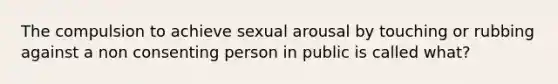 The compulsion to achieve sexual arousal by touching or rubbing against a non consenting person in public is called what?