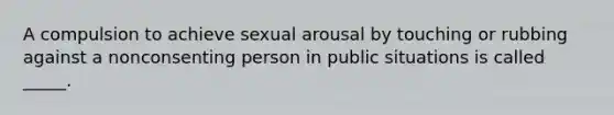 A compulsion to achieve sexual arousal by touching or rubbing against a nonconsenting person in public situations is called _____.