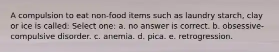 A compulsion to eat non-food items such as laundry starch, clay or ice is called: Select one: a. no answer is correct. b. obsessive-compulsive disorder. c. anemia. d. pica. e. retrogression.