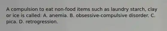 A compulsion to eat non-food items such as laundry starch, clay or ice is called: A. anemia. B. obsessive-compulsive disorder. C. pica. D. retrogression.